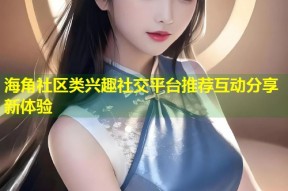 海角社区类兴趣社交平台推荐互动分享新体验