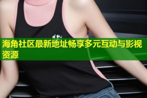 海角社区最新地址畅享多元互动与影视资源