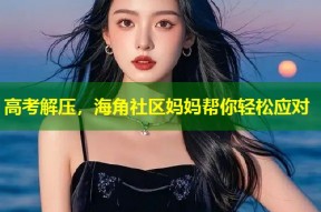 高考解压，海角社区妈妈帮你轻松应对