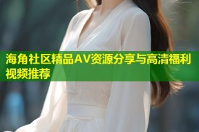 海角社区精品AV资源分享与高清福利视频推荐