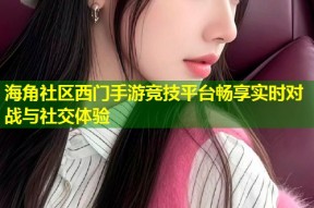 海角社区西门手游竞技平台畅享实时对战与社交体验