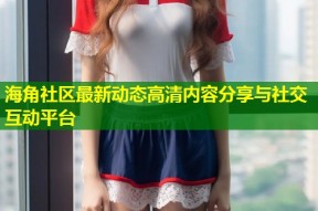 海角社区最新动态高清内容分享与社交互动平台