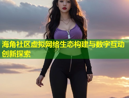 海角社区虚拟网络生态构建与数字互动创新探索  第2张