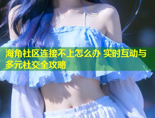 海角社区连接不上怎么办 实时互动与多元社交全攻略  第1张