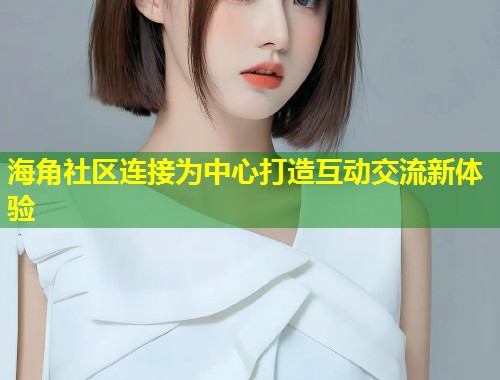 海角社区连接为中心打造互动交流新体验  第2张