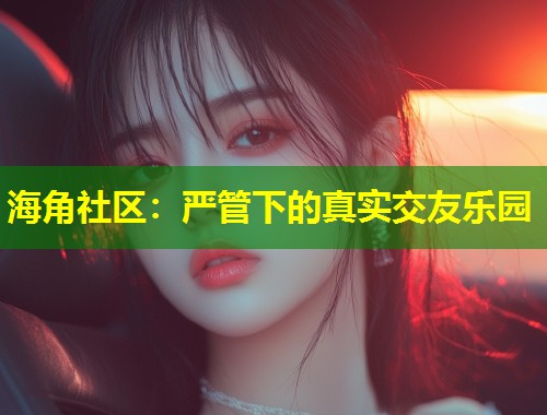 海角社区：严管下的真实交友乐园  第1张