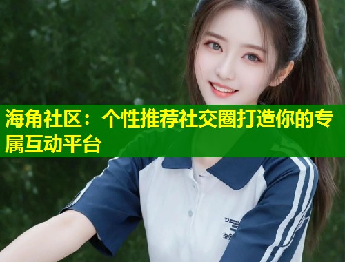 海角社区：个性推荐社交圈打造你的专属互动平台  第1张