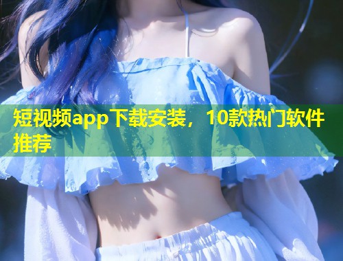 短视频app下载安装，10款热门软件推荐  第1张