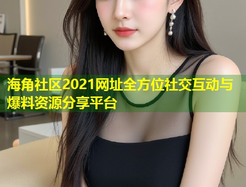海角社区2021网址全方位社交互动与爆料资源分享平台  第2张