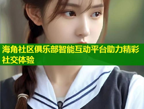 海角社区俱乐部智能互动平台助力精彩社交体验  第1张