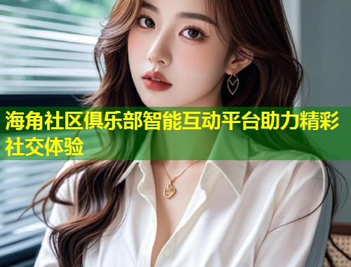 海角社区俱乐部智能互动平台助力精彩社交体验  第2张