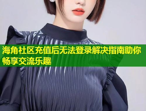 海角社区充值后无法登录解决指南助你畅享交流乐趣  第1张
