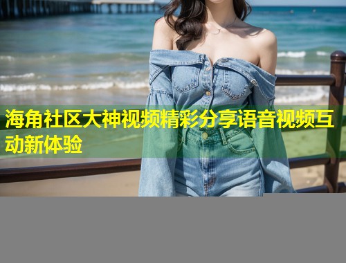 海角社区大神视频精彩分享语音视频互动新体验  第1张