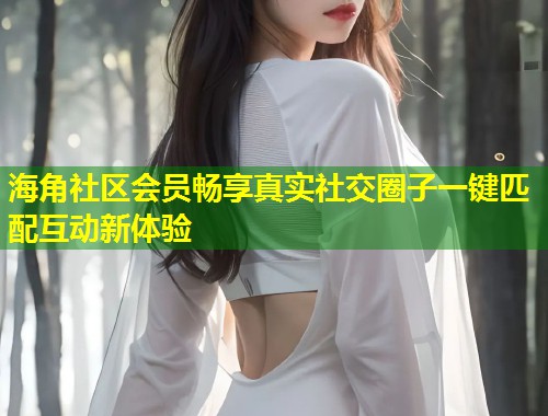 海角社区会员畅享真实社交圈子一键匹配互动新体验  第1张