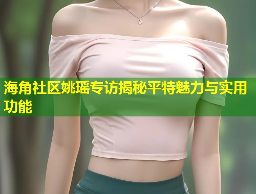 海角社区姚瑶专访揭秘平特魅力与实用功能  第1张