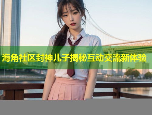 海角社区封神儿子揭秘互动交流新体验  第1张