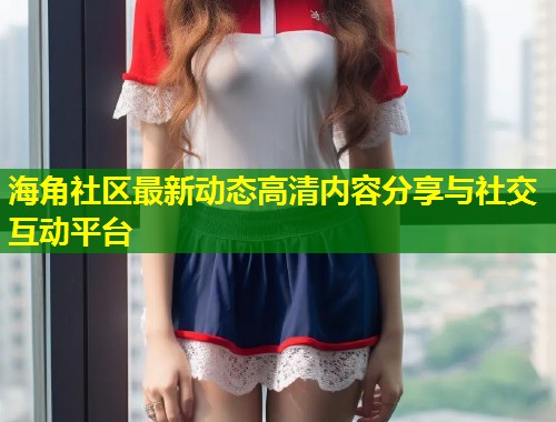 海角社区最新动态高清内容分享与社交互动平台  第1张