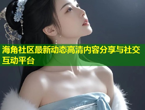 海角社区最新动态高清内容分享与社交互动平台  第2张