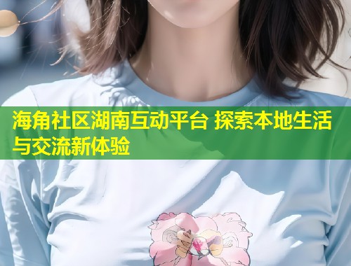 海角社区湖南互动平台 探索本地生活与交流新体验  第1张