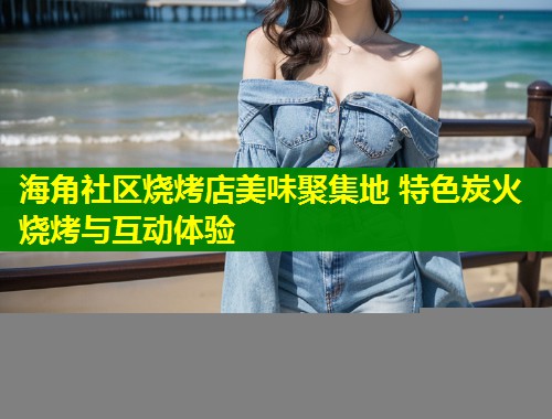 海角社区烧烤店美味聚集地 特色炭火烧烤与互动体验  第1张