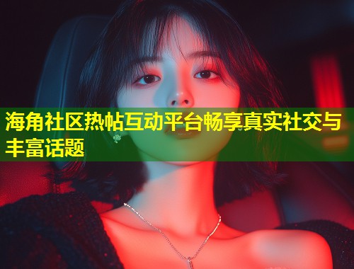 海角社区热帖互动平台畅享真实社交与丰富话题  第1张