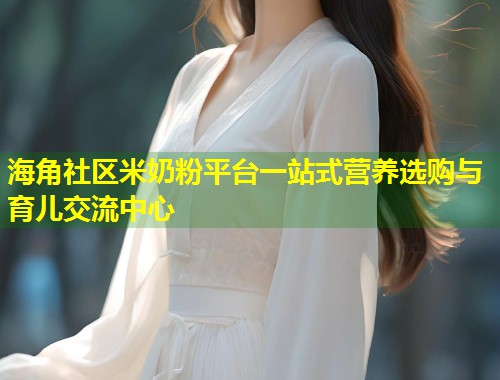 海角社区米奶粉平台一站式营养选购与育儿交流中心  第1张