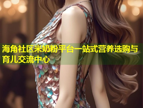 海角社区米奶粉平台一站式营养选购与育儿交流中心  第2张