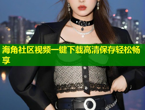 海角社区视频一键下载高清保存轻松畅享  第2张