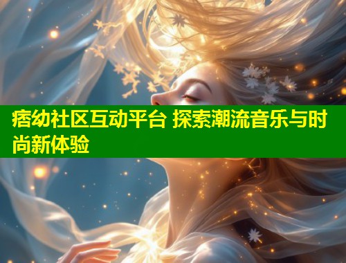 痞幼社区互动平台 探索潮流音乐与时尚新体验  第1张