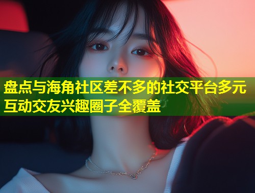 盘点与海角社区差不多的社交平台多元互动交友兴趣圈子全覆盖  第1张