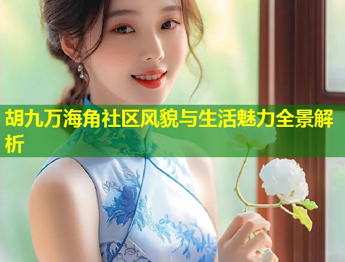胡九万海角社区风貌与生活魅力全景解析  第2张