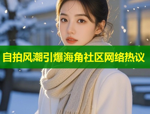 自拍风潮引爆海角社区网络热议  第1张
