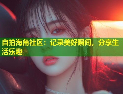 自拍海角社区：记录美好瞬间，分享生活乐趣  第1张
