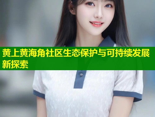 黄上黄海角社区生态保护与可持续发展新探索  第2张