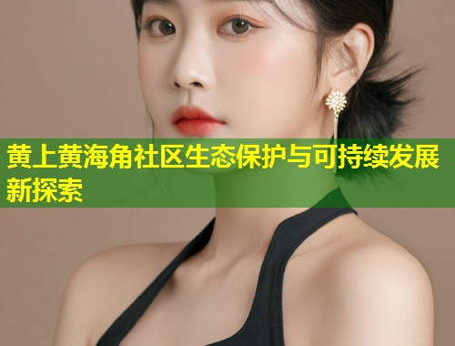 黄上黄海角社区生态保护与可持续发展新探索  第1张